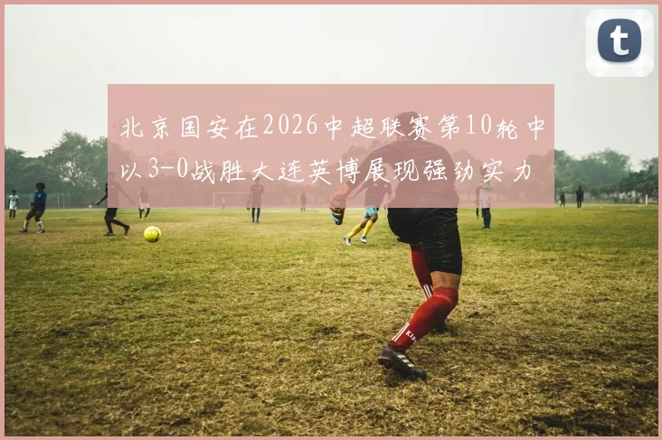北京国安在2026中超联赛第10轮中以3-0战胜大连英博展现强劲实力