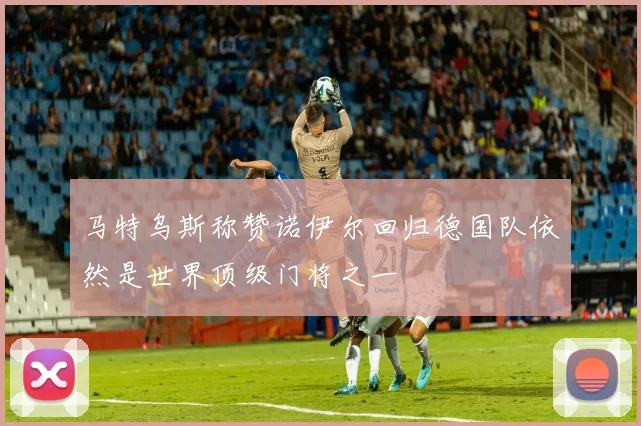 马特乌斯称赞诺伊尔回归德国队依然是世界顶级门将之一