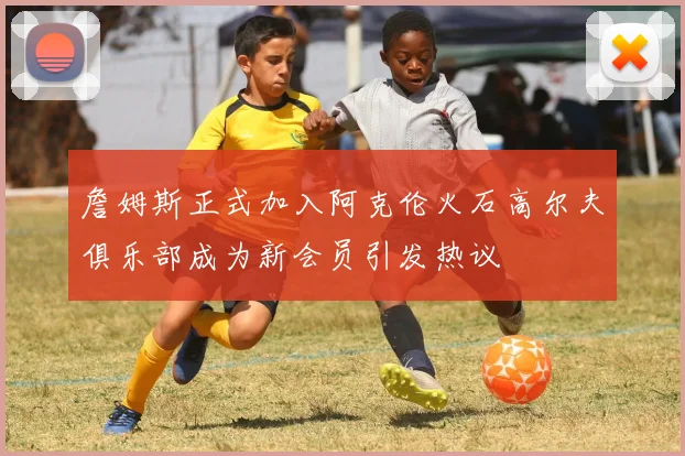 詹姆斯正式加入阿克伦火石高尔夫俱乐部成为新会员引发热议