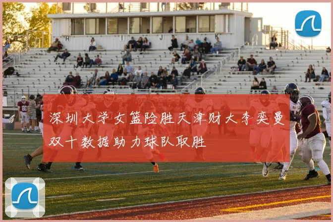 深圳大学女篮险胜天津财大李奕曼双十数据助力球队取胜