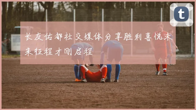 长友佑都社交媒体分享胜利喜悦未来征程才刚启程