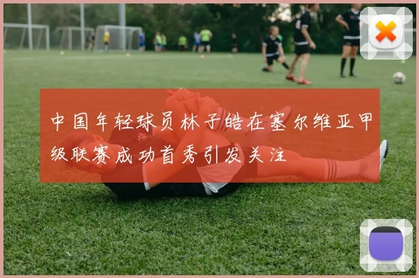 中国年轻球员林子皓在塞尔维亚甲级联赛成功首秀引发关注