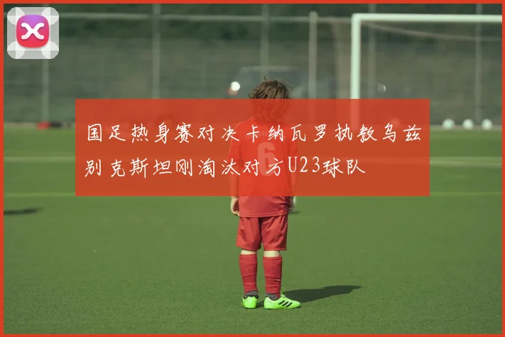 国足热身赛对决卡纳瓦罗执教乌兹别克斯坦刚淘汰对方U23球队