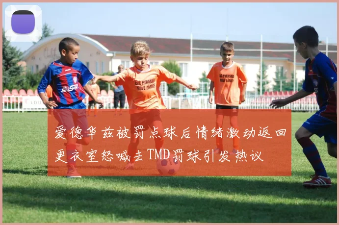 爱德华兹被罚点球后情绪激动返回更衣室怒喊去TMD罚球引发热议