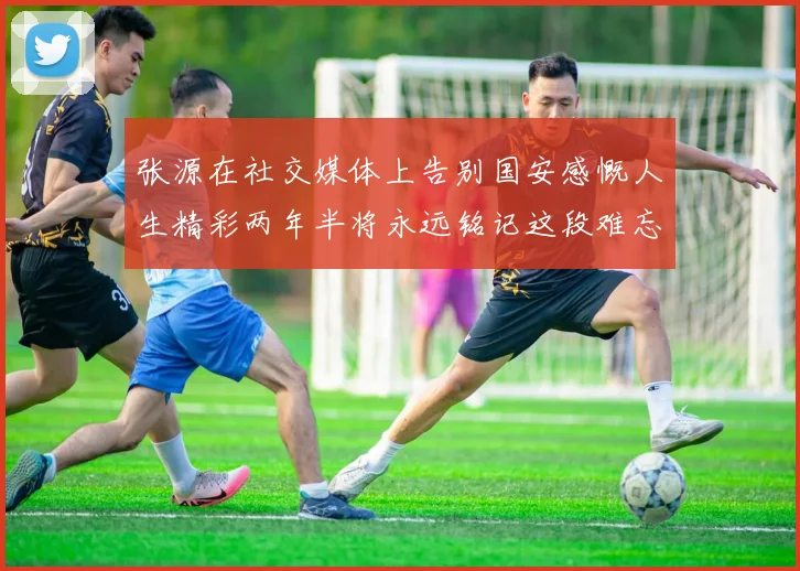 张源在社交媒体上告别国安感慨人生精彩两年半将永远铭记这段难忘故事