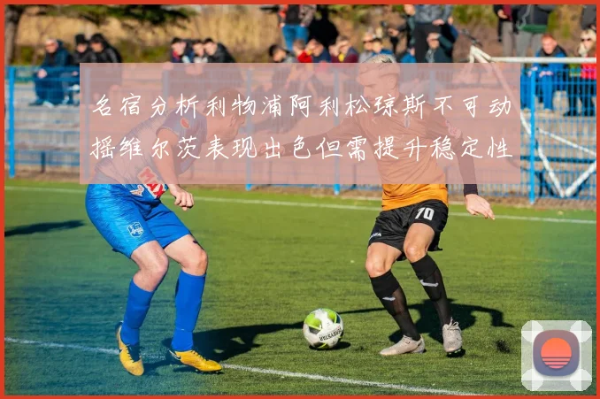 名宿分析利物浦阿利松琼斯不可动摇维尔茨表现出色但需提升稳定性