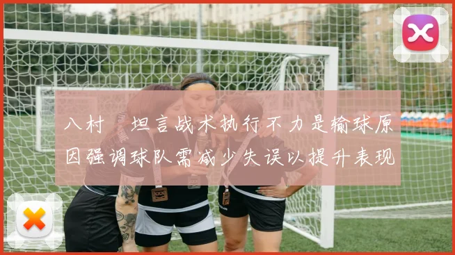 八村塁坦言战术执行不力是输球原因强调球队需减少失误以提升表现